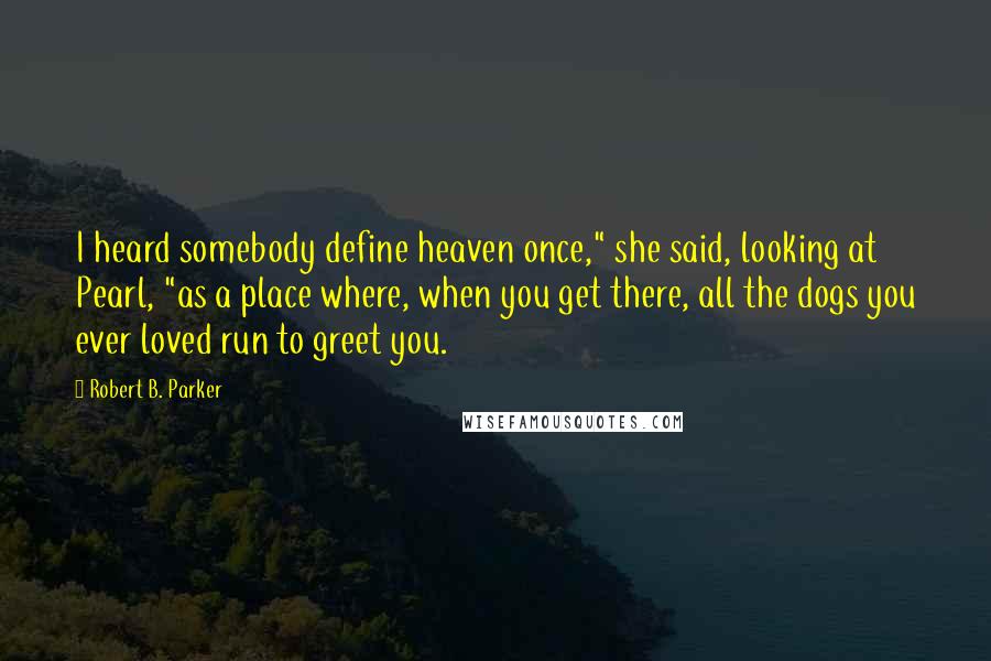 Robert B. Parker Quotes: I heard somebody define heaven once," she said, looking at Pearl, "as a place where, when you get there, all the dogs you ever loved run to greet you.