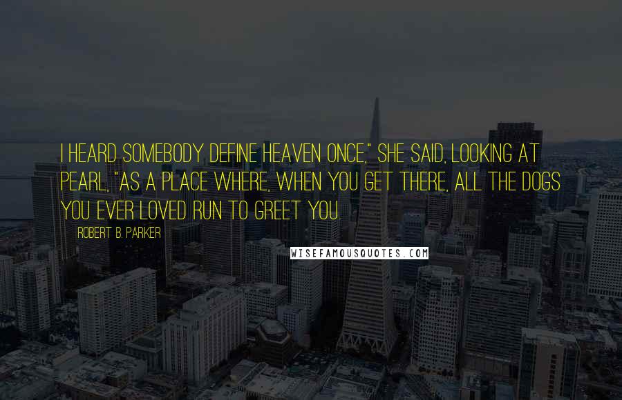 Robert B. Parker Quotes: I heard somebody define heaven once," she said, looking at Pearl, "as a place where, when you get there, all the dogs you ever loved run to greet you.