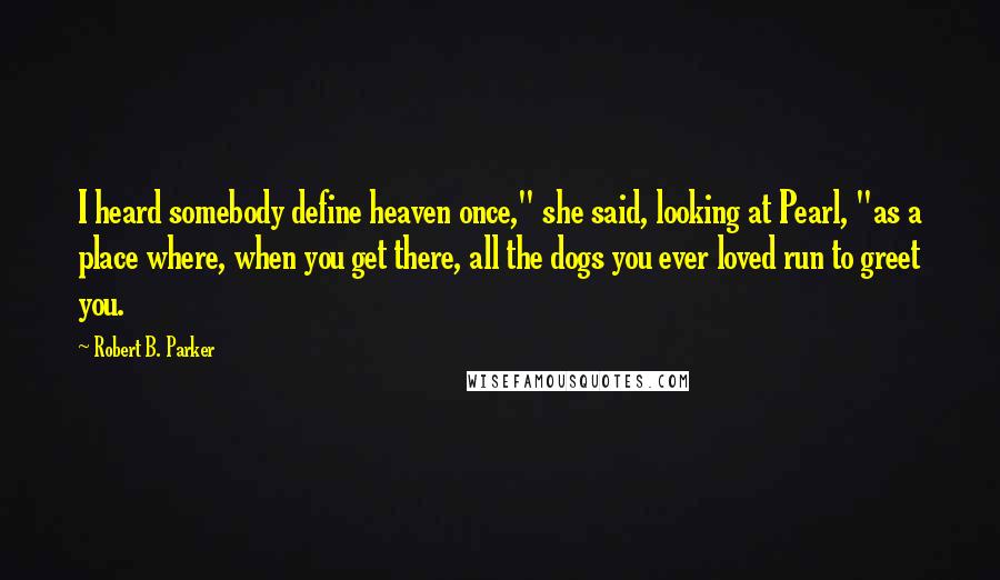 Robert B. Parker Quotes: I heard somebody define heaven once," she said, looking at Pearl, "as a place where, when you get there, all the dogs you ever loved run to greet you.