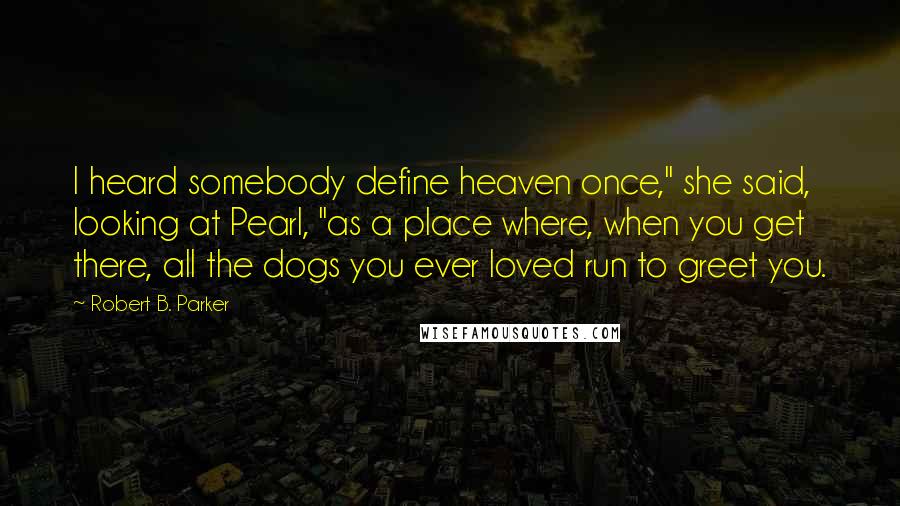 Robert B. Parker Quotes: I heard somebody define heaven once," she said, looking at Pearl, "as a place where, when you get there, all the dogs you ever loved run to greet you.