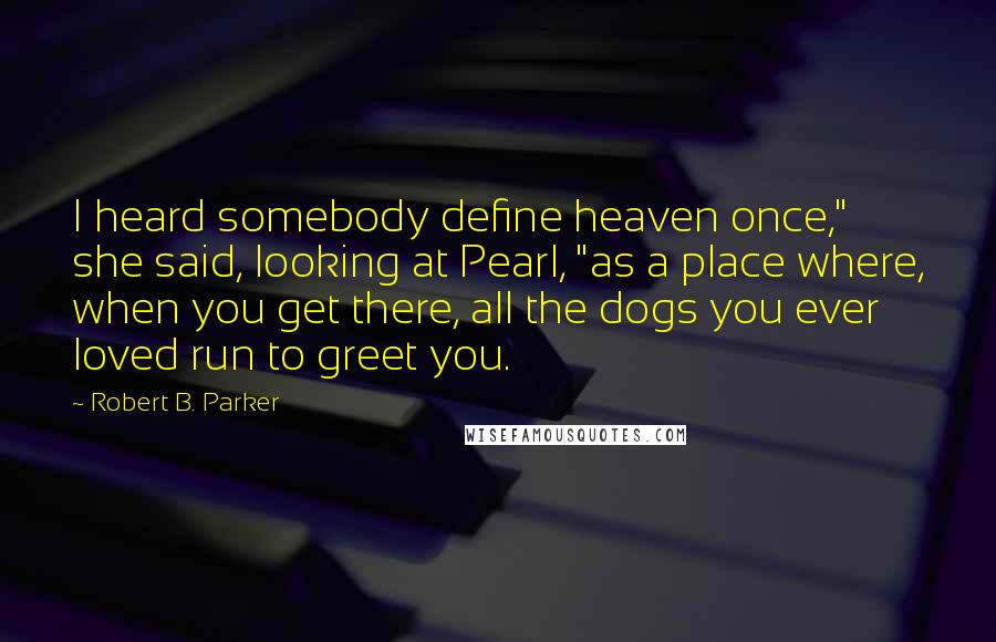 Robert B. Parker Quotes: I heard somebody define heaven once," she said, looking at Pearl, "as a place where, when you get there, all the dogs you ever loved run to greet you.