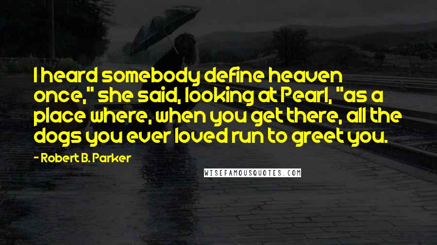 Robert B. Parker Quotes: I heard somebody define heaven once," she said, looking at Pearl, "as a place where, when you get there, all the dogs you ever loved run to greet you.