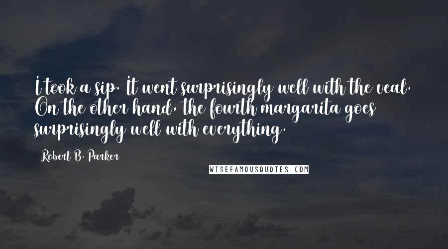 Robert B. Parker Quotes: I took a sip. It went surprisingly well with the veal. On the other hand, the fourth margarita goes surprisingly well with everything.