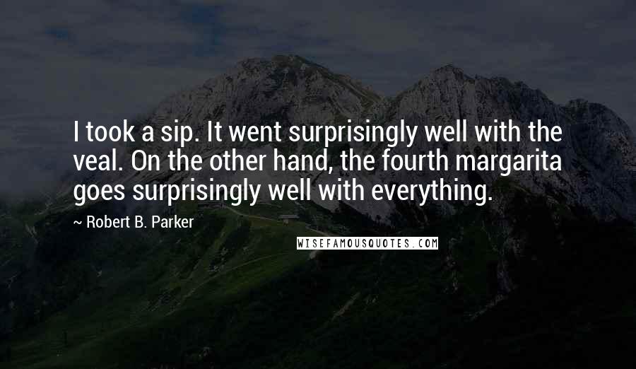 Robert B. Parker Quotes: I took a sip. It went surprisingly well with the veal. On the other hand, the fourth margarita goes surprisingly well with everything.