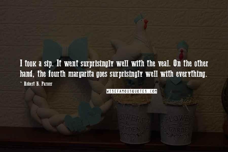 Robert B. Parker Quotes: I took a sip. It went surprisingly well with the veal. On the other hand, the fourth margarita goes surprisingly well with everything.