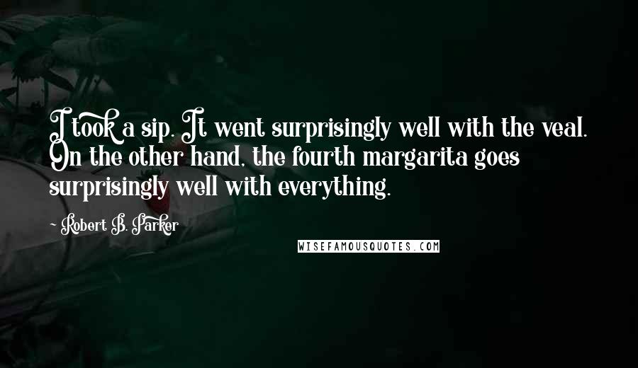 Robert B. Parker Quotes: I took a sip. It went surprisingly well with the veal. On the other hand, the fourth margarita goes surprisingly well with everything.