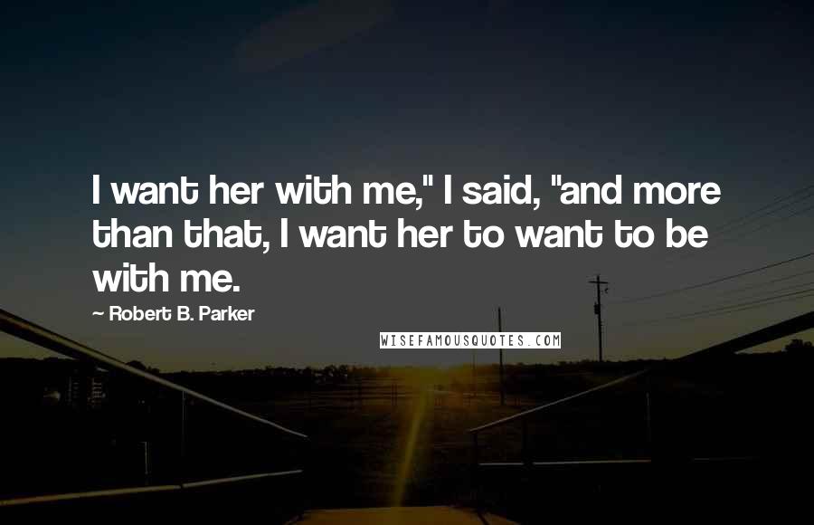 Robert B. Parker Quotes: I want her with me," I said, "and more than that, I want her to want to be with me.