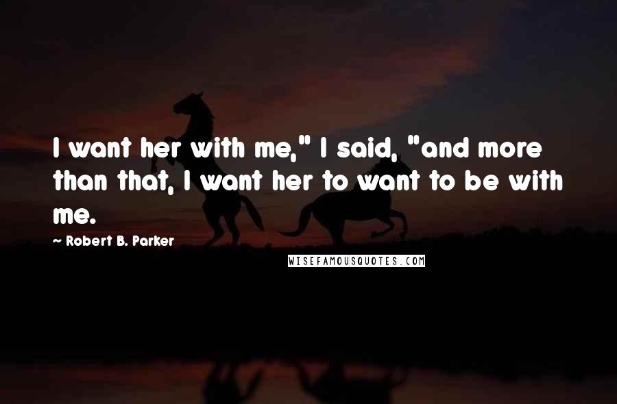 Robert B. Parker Quotes: I want her with me," I said, "and more than that, I want her to want to be with me.