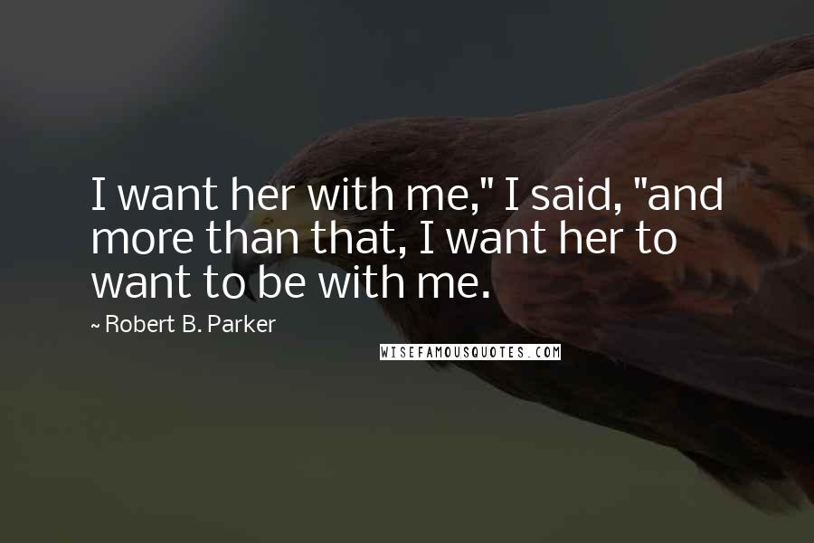 Robert B. Parker Quotes: I want her with me," I said, "and more than that, I want her to want to be with me.