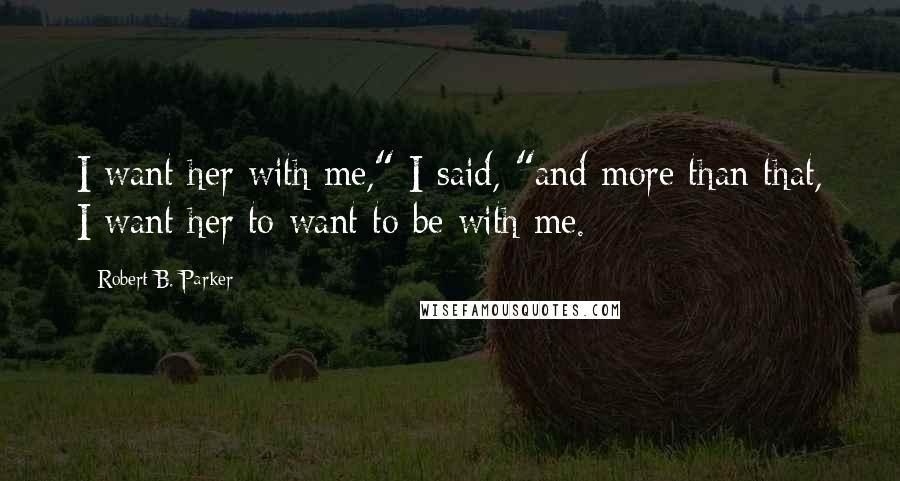 Robert B. Parker Quotes: I want her with me," I said, "and more than that, I want her to want to be with me.