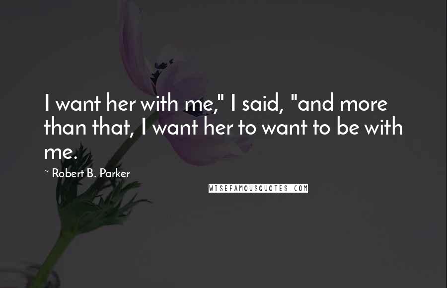 Robert B. Parker Quotes: I want her with me," I said, "and more than that, I want her to want to be with me.