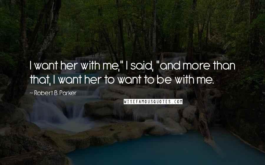 Robert B. Parker Quotes: I want her with me," I said, "and more than that, I want her to want to be with me.