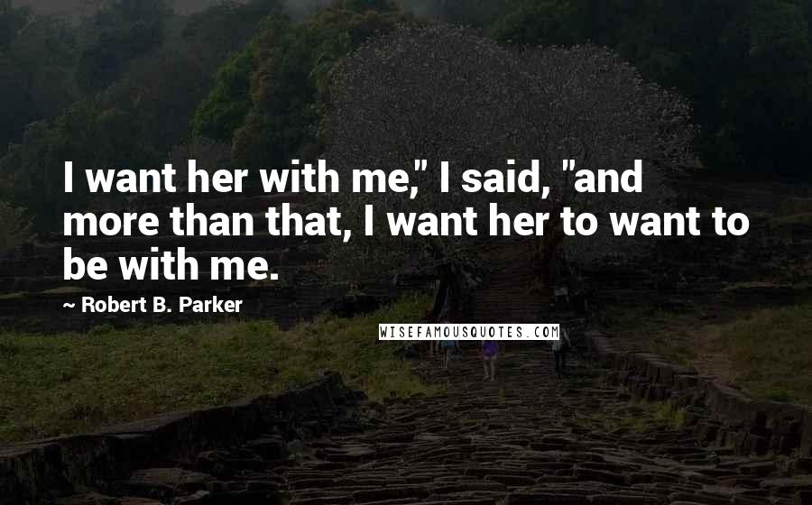 Robert B. Parker Quotes: I want her with me," I said, "and more than that, I want her to want to be with me.