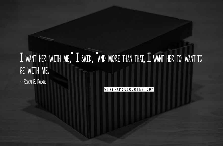 Robert B. Parker Quotes: I want her with me," I said, "and more than that, I want her to want to be with me.