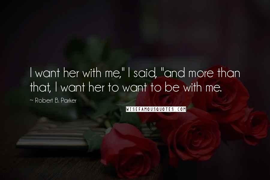 Robert B. Parker Quotes: I want her with me," I said, "and more than that, I want her to want to be with me.