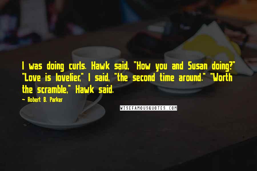 Robert B. Parker Quotes: I was doing curls. Hawk said, "How you and Susan doing?" "Love is lovelier," I said, "the second time around." "Worth the scramble," Hawk said.