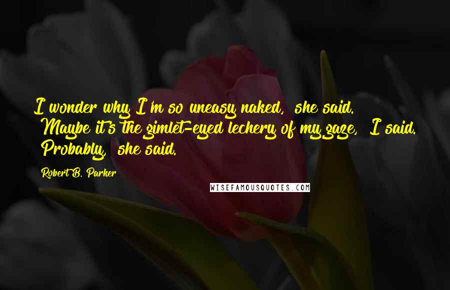 Robert B. Parker Quotes: I wonder why I'm so uneasy naked," she said. "Maybe it's the gimlet-eyed lechery of my gaze," I said. "Probably," she said.