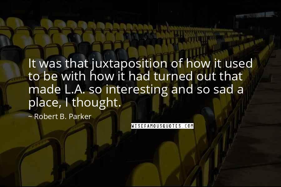 Robert B. Parker Quotes: It was that juxtaposition of how it used to be with how it had turned out that made L.A. so interesting and so sad a place, I thought.