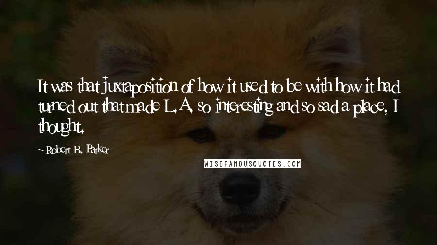 Robert B. Parker Quotes: It was that juxtaposition of how it used to be with how it had turned out that made L.A. so interesting and so sad a place, I thought.
