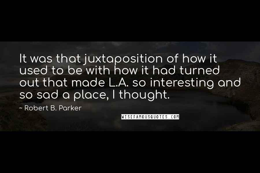 Robert B. Parker Quotes: It was that juxtaposition of how it used to be with how it had turned out that made L.A. so interesting and so sad a place, I thought.