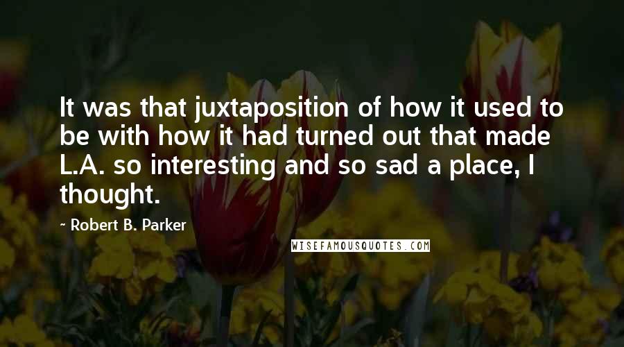 Robert B. Parker Quotes: It was that juxtaposition of how it used to be with how it had turned out that made L.A. so interesting and so sad a place, I thought.