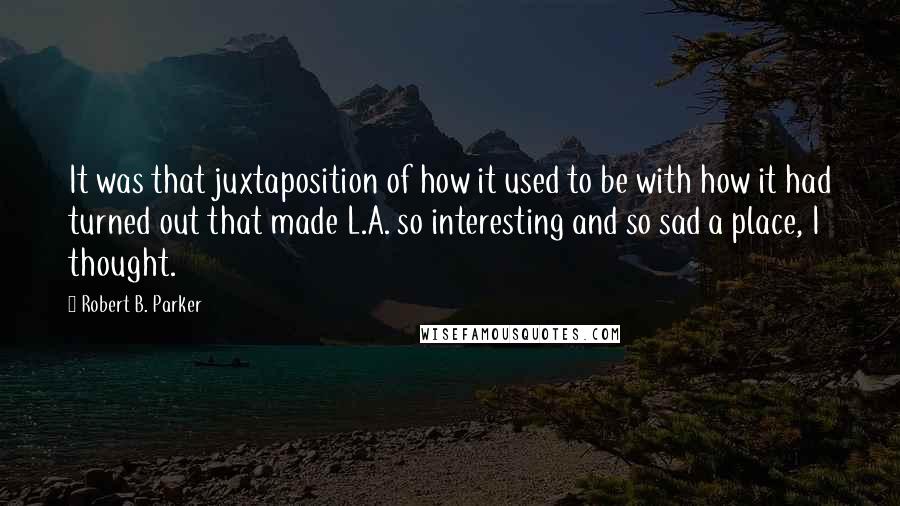 Robert B. Parker Quotes: It was that juxtaposition of how it used to be with how it had turned out that made L.A. so interesting and so sad a place, I thought.