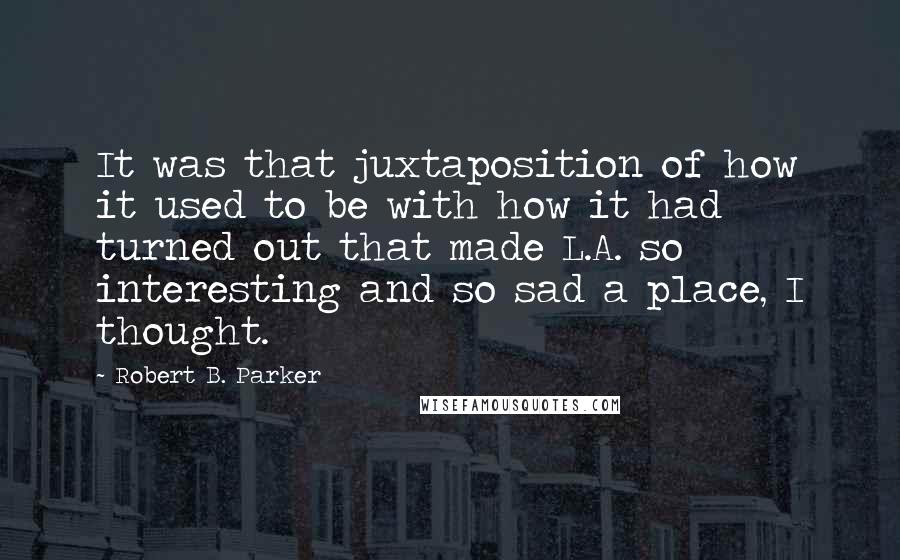 Robert B. Parker Quotes: It was that juxtaposition of how it used to be with how it had turned out that made L.A. so interesting and so sad a place, I thought.