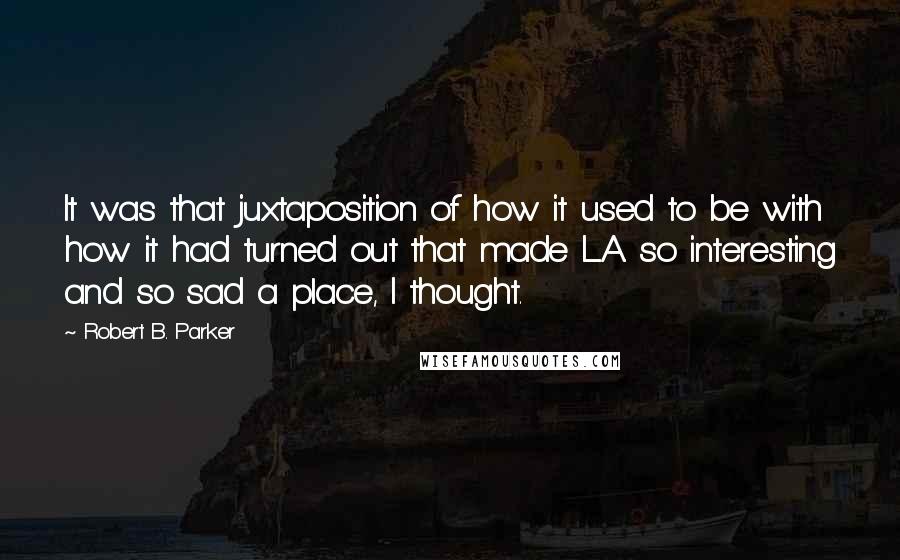 Robert B. Parker Quotes: It was that juxtaposition of how it used to be with how it had turned out that made L.A. so interesting and so sad a place, I thought.