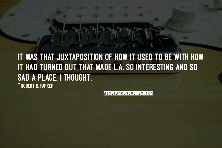 Robert B. Parker Quotes: It was that juxtaposition of how it used to be with how it had turned out that made L.A. so interesting and so sad a place, I thought.