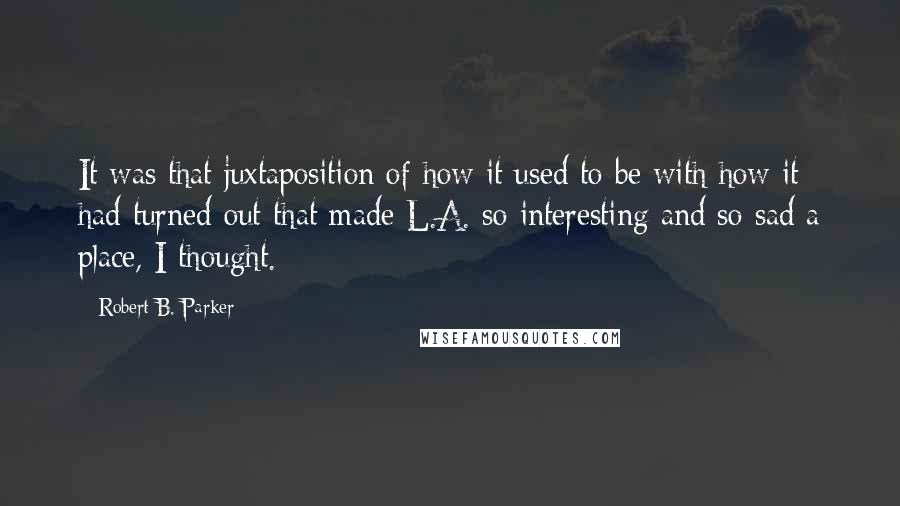 Robert B. Parker Quotes: It was that juxtaposition of how it used to be with how it had turned out that made L.A. so interesting and so sad a place, I thought.