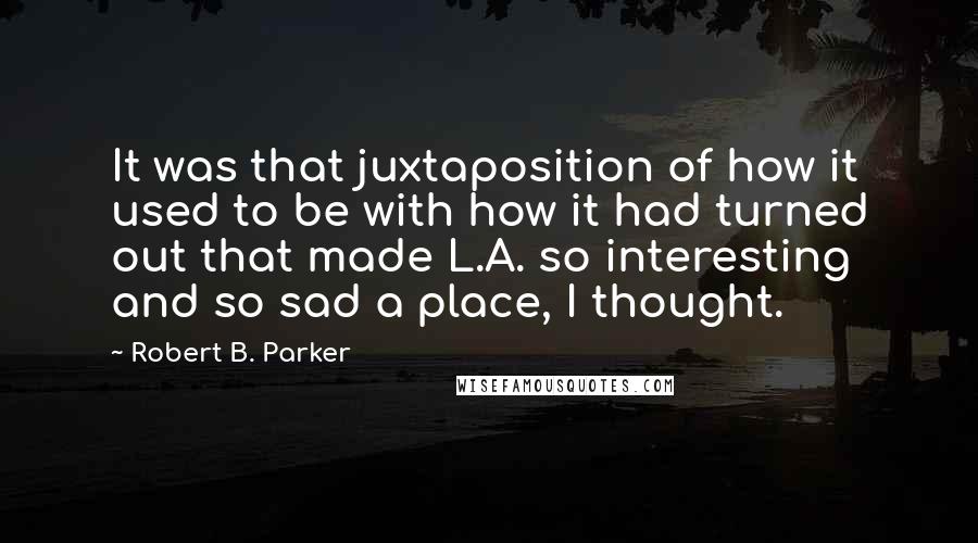 Robert B. Parker Quotes: It was that juxtaposition of how it used to be with how it had turned out that made L.A. so interesting and so sad a place, I thought.
