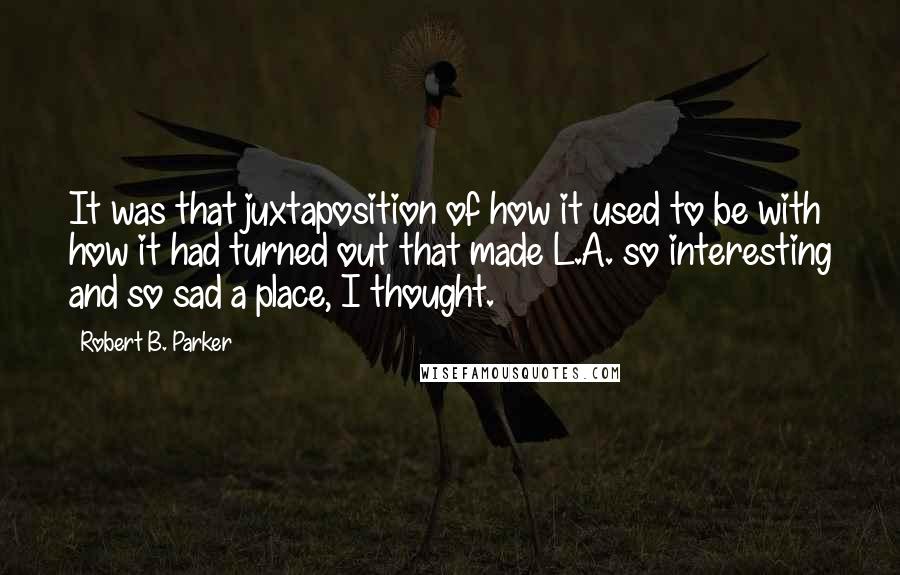 Robert B. Parker Quotes: It was that juxtaposition of how it used to be with how it had turned out that made L.A. so interesting and so sad a place, I thought.
