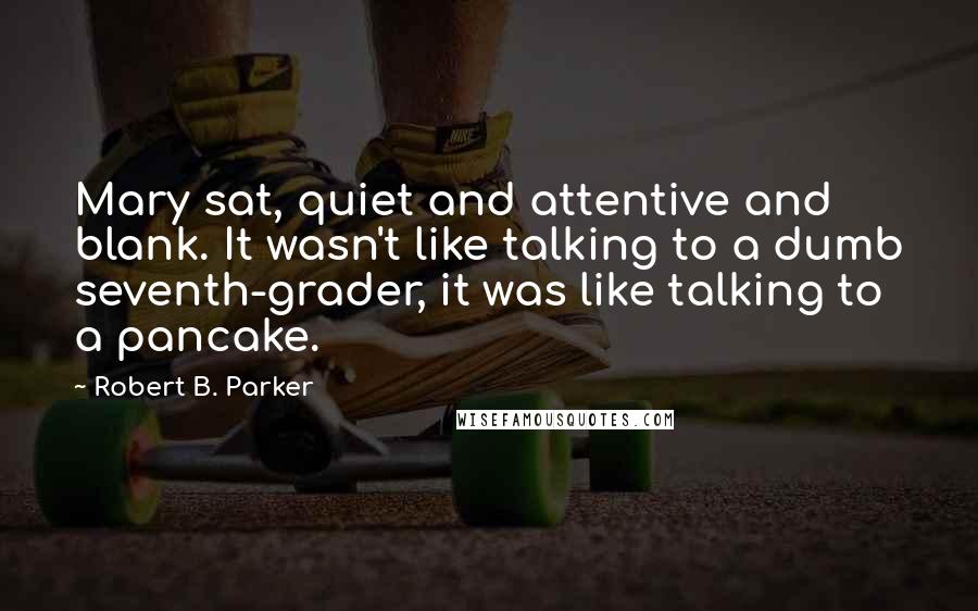 Robert B. Parker Quotes: Mary sat, quiet and attentive and blank. It wasn't like talking to a dumb seventh-grader, it was like talking to a pancake.