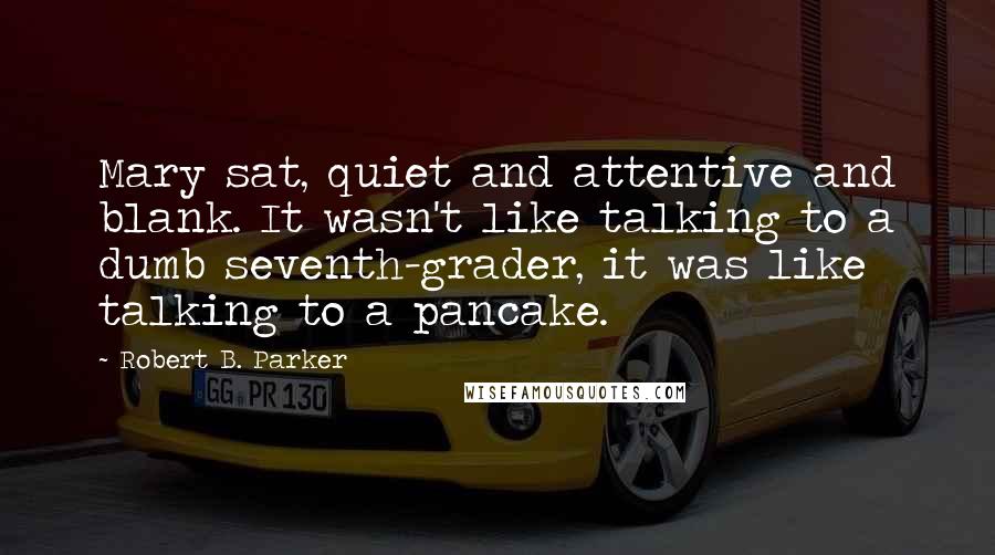 Robert B. Parker Quotes: Mary sat, quiet and attentive and blank. It wasn't like talking to a dumb seventh-grader, it was like talking to a pancake.