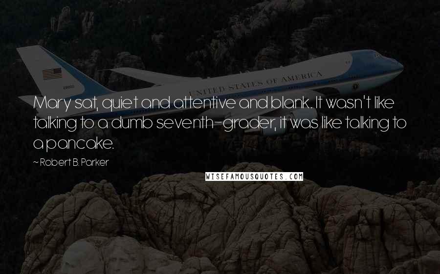 Robert B. Parker Quotes: Mary sat, quiet and attentive and blank. It wasn't like talking to a dumb seventh-grader, it was like talking to a pancake.