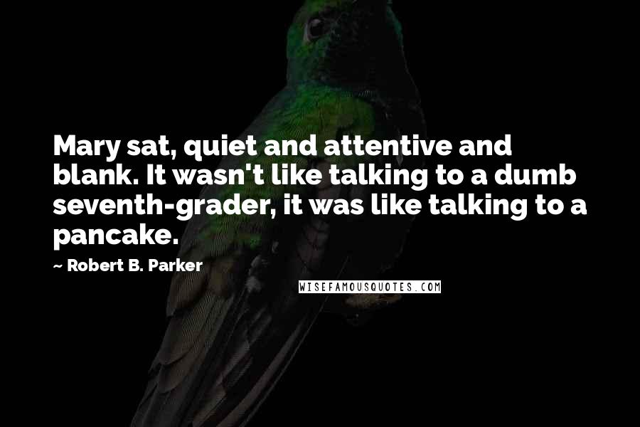 Robert B. Parker Quotes: Mary sat, quiet and attentive and blank. It wasn't like talking to a dumb seventh-grader, it was like talking to a pancake.