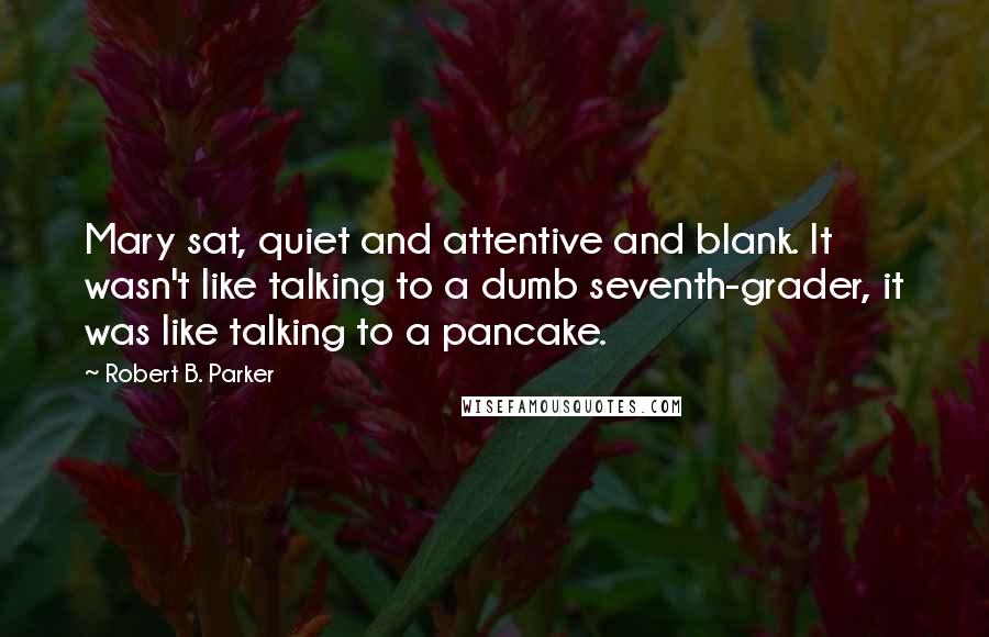 Robert B. Parker Quotes: Mary sat, quiet and attentive and blank. It wasn't like talking to a dumb seventh-grader, it was like talking to a pancake.