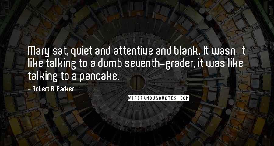 Robert B. Parker Quotes: Mary sat, quiet and attentive and blank. It wasn't like talking to a dumb seventh-grader, it was like talking to a pancake.