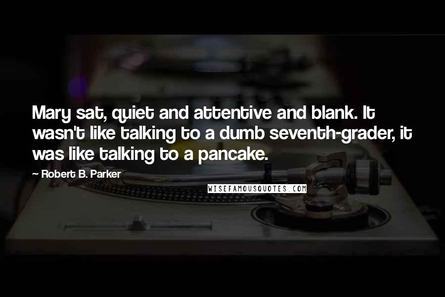 Robert B. Parker Quotes: Mary sat, quiet and attentive and blank. It wasn't like talking to a dumb seventh-grader, it was like talking to a pancake.