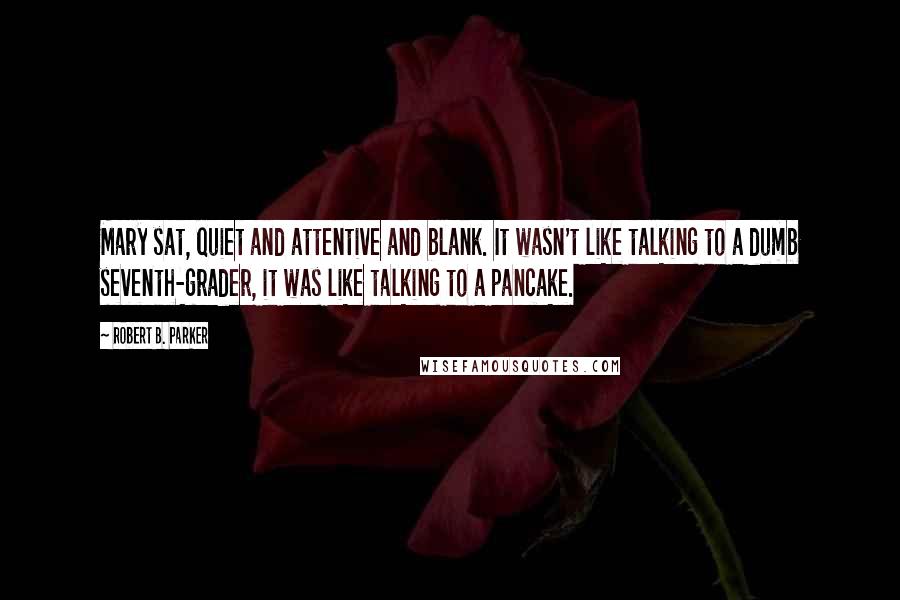 Robert B. Parker Quotes: Mary sat, quiet and attentive and blank. It wasn't like talking to a dumb seventh-grader, it was like talking to a pancake.