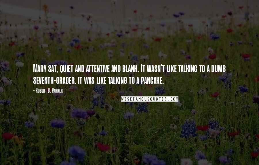 Robert B. Parker Quotes: Mary sat, quiet and attentive and blank. It wasn't like talking to a dumb seventh-grader, it was like talking to a pancake.