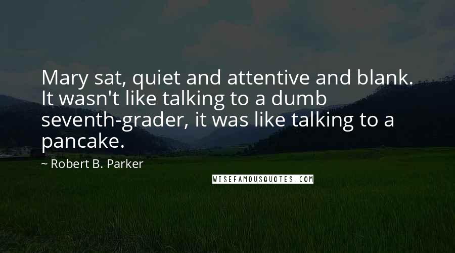 Robert B. Parker Quotes: Mary sat, quiet and attentive and blank. It wasn't like talking to a dumb seventh-grader, it was like talking to a pancake.