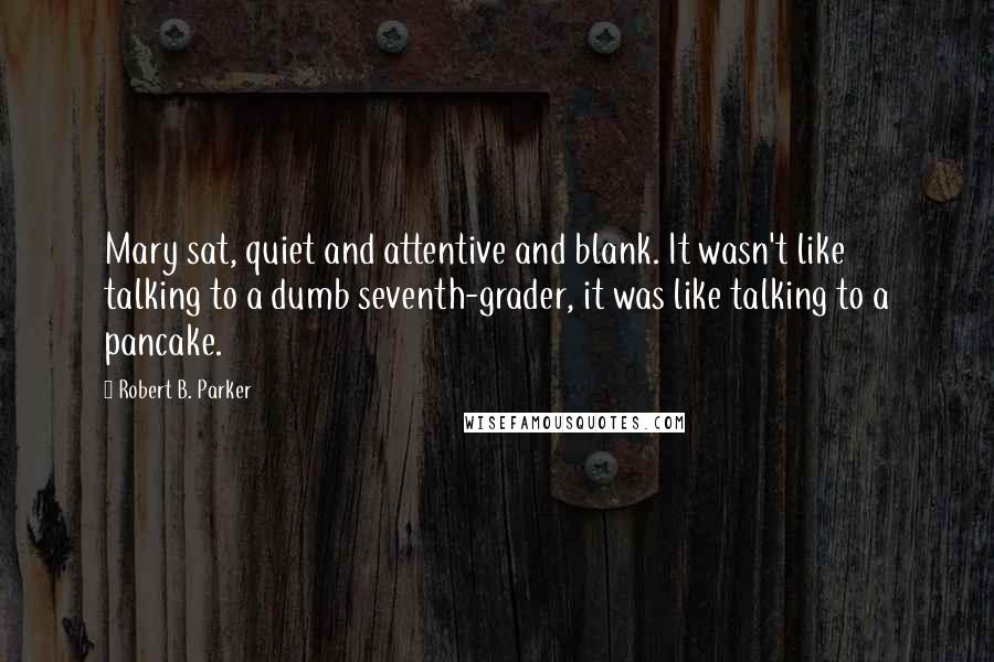 Robert B. Parker Quotes: Mary sat, quiet and attentive and blank. It wasn't like talking to a dumb seventh-grader, it was like talking to a pancake.