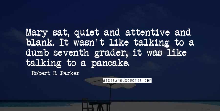 Robert B. Parker Quotes: Mary sat, quiet and attentive and blank. It wasn't like talking to a dumb seventh-grader, it was like talking to a pancake.