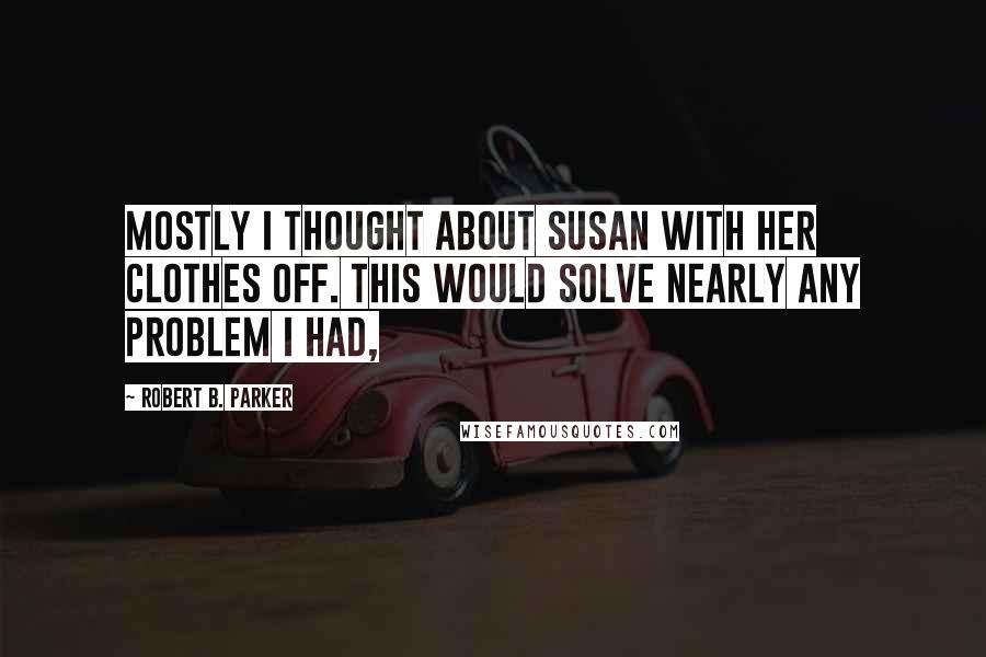 Robert B. Parker Quotes: Mostly I thought about Susan with her clothes off. This would solve nearly any problem I had,