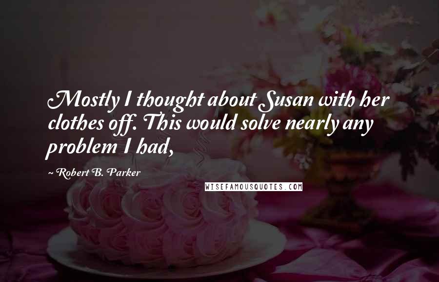 Robert B. Parker Quotes: Mostly I thought about Susan with her clothes off. This would solve nearly any problem I had,