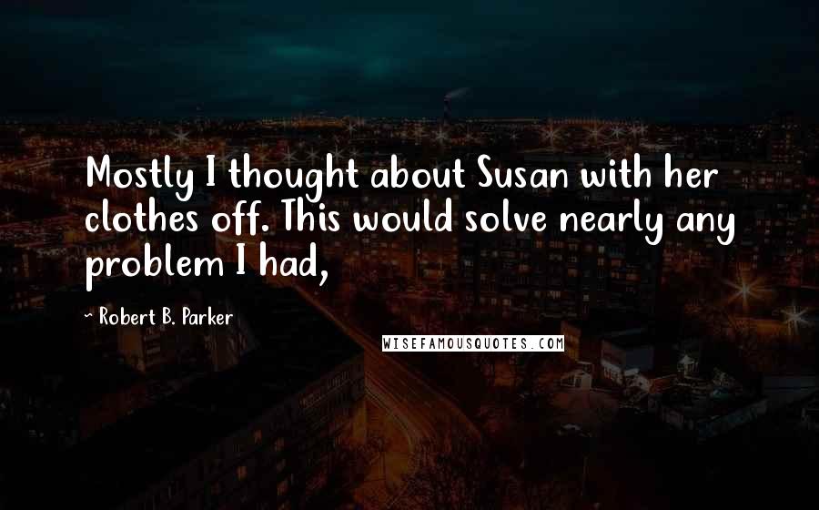 Robert B. Parker Quotes: Mostly I thought about Susan with her clothes off. This would solve nearly any problem I had,