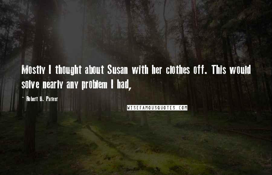 Robert B. Parker Quotes: Mostly I thought about Susan with her clothes off. This would solve nearly any problem I had,