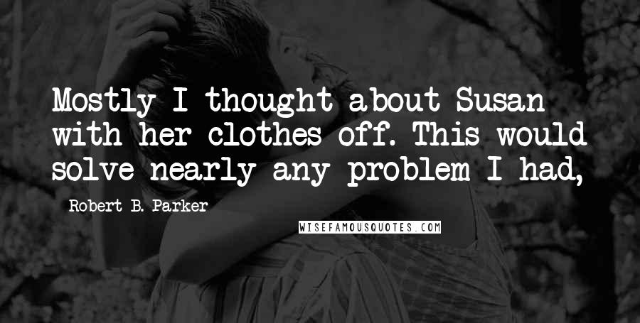 Robert B. Parker Quotes: Mostly I thought about Susan with her clothes off. This would solve nearly any problem I had,