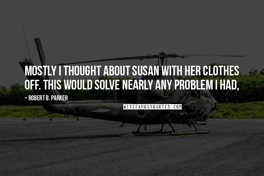 Robert B. Parker Quotes: Mostly I thought about Susan with her clothes off. This would solve nearly any problem I had,